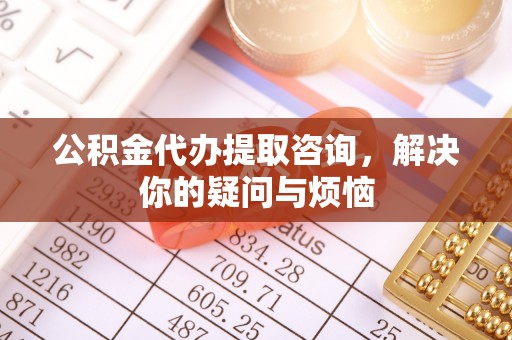 大厂公积金代办提取咨询，解决你的疑问与烦恼