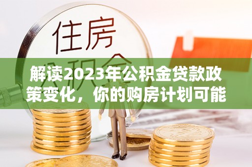 大厂解读2023年公积金贷款政策变化，你的购房计划可能因此受益