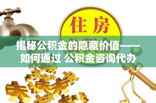 大厂揭秘公积金的隐藏价值——如何通过 公积金咨询代办提取 优化财富管理