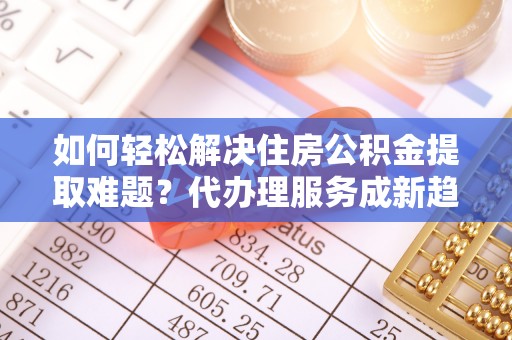 大厂如何轻松解决住房公积金提取难题？代办理服务成新趋势