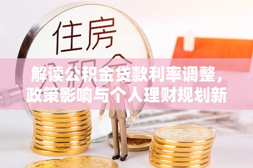 大厂解读公积金贷款利率调整，政策影响与个人理财规划新思路