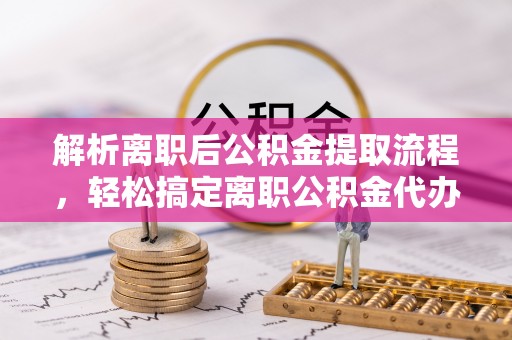 大厂解析离职后公积金提取流程，轻松搞定离职公积金代办提取服务