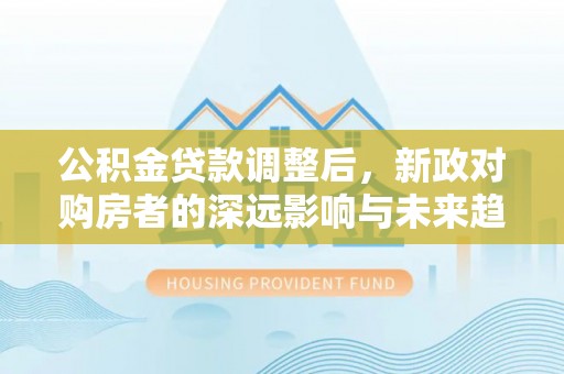 大厂公积金贷款调整后，新政对购房者的深远影响与未来趋势