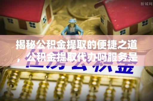 大厂揭秘公积金提取的便捷之道，公积金提取代办吗服务是否值得信赖？