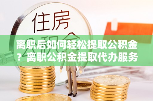 大厂离职后如何轻松提取公积金？离职公积金提取代办服务全解析