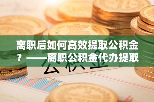 大厂离职后如何高效提取公积金？——离职公积金代办提取全流程解析