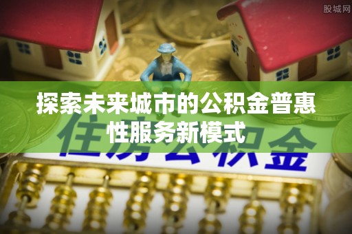 大厂探索未来城市的公积金普惠性服务新模式
