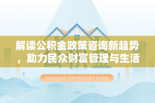 大厂解读公积金政策咨询新趋势，助力民众财富管理与生活规划