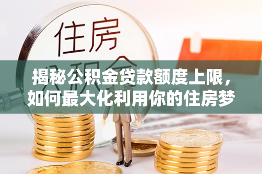 大厂揭秘公积金贷款额度上限，如何最大化利用你的住房梦想资金？