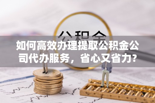 大厂如何高效办理提取公积金公司代办服务，省心又省力？