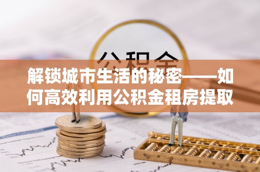 大厂解锁城市生活的秘密——如何高效利用公积金租房提取政策优化居住体验