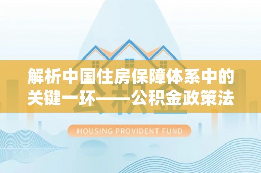 大厂解析中国住房保障体系中的关键一环——公积金政策法规的演变与影响