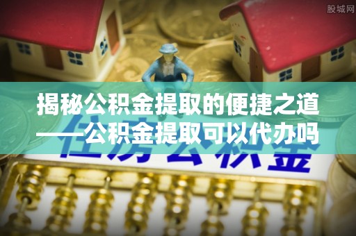 大厂揭秘公积金提取的便捷之道——公积金提取可以代办吗？