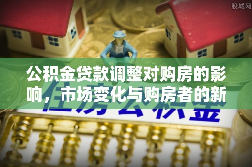 大厂公积金贷款调整对购房的影响，市场变化与购房者的新选择