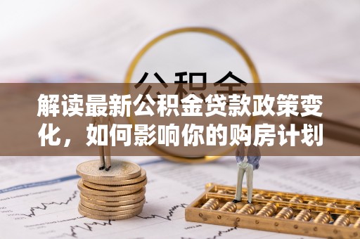 大厂解读最新公积金贷款政策变化，如何影响你的购房计划？