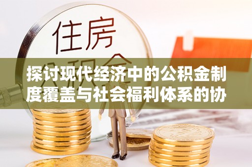 大厂探讨现代经济中的公积金制度覆盖与社会福利体系的协同发展