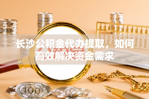大厂长沙公积金代办提取，如何高效解决资金需求