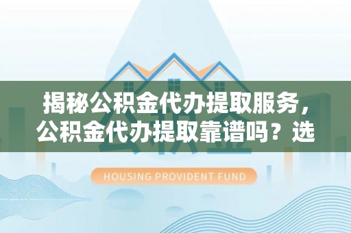 大厂揭秘公积金代办提取服务，公积金代办提取靠谱吗？选择前你需要知道这些！