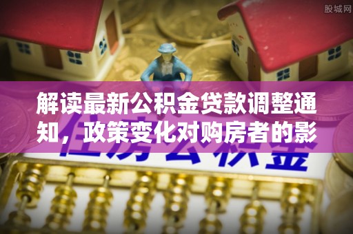 大厂解读最新公积金贷款调整通知，政策变化对购房者的影响与应对策略