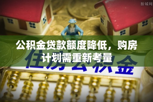 大厂公积金贷款额度降低，购房计划需重新考量