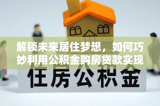 大厂解锁未来居住梦想，如何巧妙利用公积金购房贷款实现房产投资