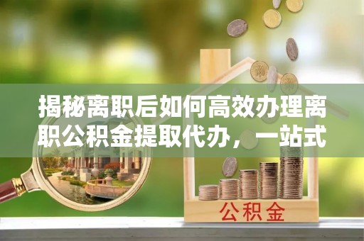 大厂揭秘离职后如何高效办理离职公积金提取代办，一站式服务全解析
