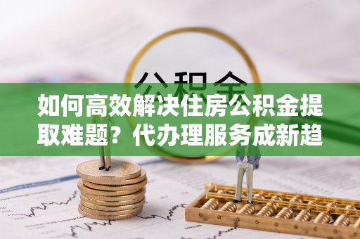 大厂如何高效解决住房公积金提取难题？代办理服务成新趋势