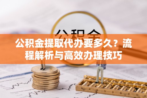 大厂公积金提取代办要多久？流程解析与高效办理技巧