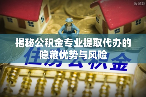 大厂揭秘公积金专业提取代办的隐藏优势与风险