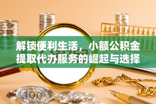 大厂解锁便利生活，小额公积金提取代办服务的崛起与选择