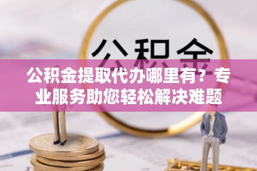 大厂公积金提取代办哪里有？专业服务助您轻松解决难题