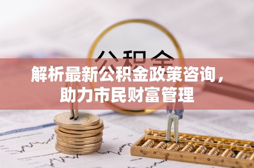大厂解析最新公积金政策咨询，助力市民财富管理