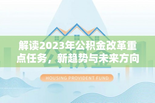 大厂解读2023年公积金改革重点任务，新趋势与未来方向