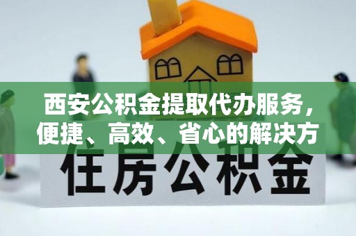 大厂西安公积金提取代办服务，便捷、高效、省心的解决方案