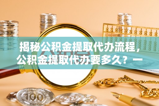 大厂揭秘公积金提取代办流程，公积金提取代办要多久？一文读懂