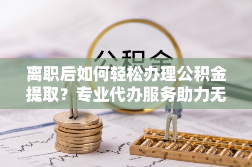 大厂离职后如何轻松办理公积金提取？专业代办服务助力无忧