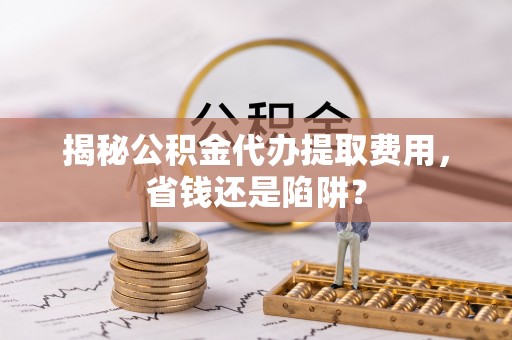 大厂揭秘公积金代办提取费用，省钱还是陷阱？