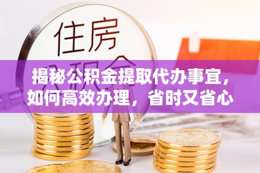 大厂揭秘公积金提取代办事宜，如何高效办理，省时又省心？