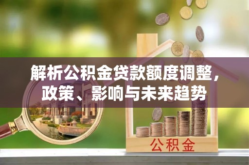 大厂解析公积金贷款额度调整，政策、影响与未来趋势