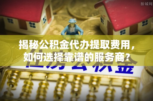 大厂揭秘公积金代办提取费用，如何选择靠谱的服务商？