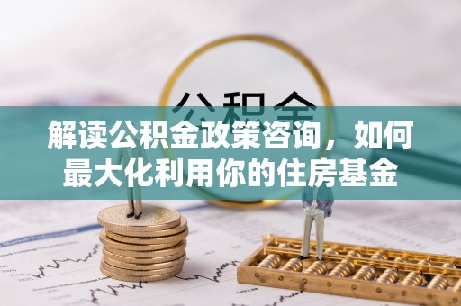 大厂解读公积金政策咨询，如何最大化利用你的住房基金
