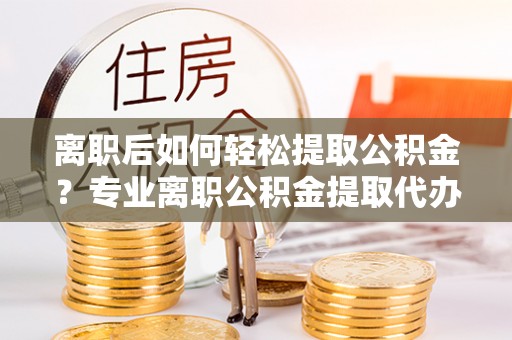 大厂离职后如何轻松提取公积金？专业离职公积金提取代办服务指南