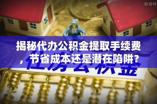 大厂揭秘代办公积金提取手续费，节省成本还是潜在陷阱？