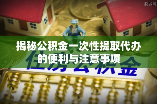 大厂揭秘公积金一次性提取代办的便利与注意事项