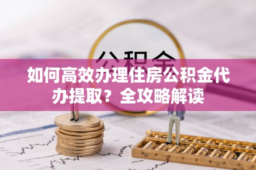 大厂如何高效办理住房公积金代办提取？全攻略解读