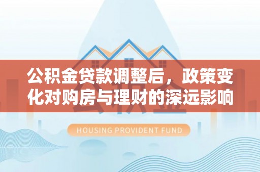 大厂公积金贷款调整后，政策变化对购房与理财的深远影响