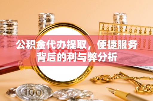 大厂公积金代办提取，便捷服务背后的利与弊分析