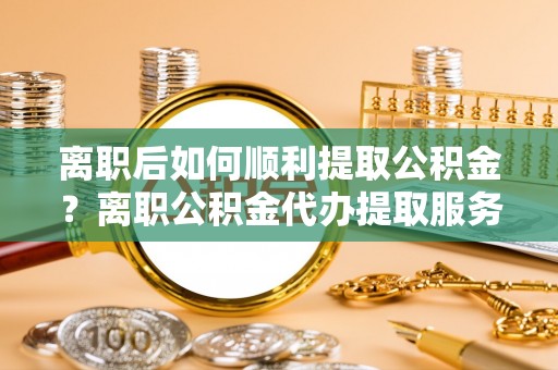大厂离职后如何顺利提取公积金？离职公积金代办提取服务助力无忧办理