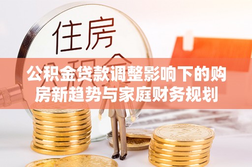 大厂公积金贷款调整影响下的购房新趋势与家庭财务规划
