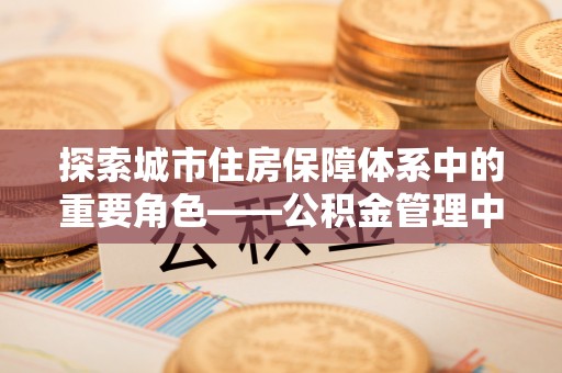 大厂探索城市住房保障体系中的重要角色——公积金管理中心